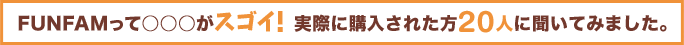 FUNFAMって○○○がスゴイ！実際に購入された方20人に聞いてみました。